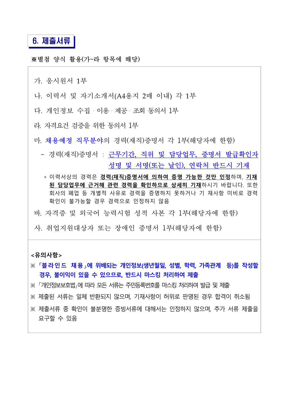 6. 제출서류 ※별첨 양식 활용(가~라 항목에 해당) 가. 응시원서 1부 나. 이력서 및 자기소개서(A4용지 2매 이내) 각 1부 다. 개인정보 수집·이용·제공·조회 동의서 1부 라. 자격요건 검증을 위한 동의서 1부 마. 채용예정 직무분야의 경력(재직)증명서 각 1부(해당자에 한함) - 경력(재직)증명서 : 근무기간, 직위 및 담당업무, 증명서 발급확인자 성명 및 서명(또는 날인), 연락처 반드시 기재 * 이력서상의 경력은 경력(재직)증명서에 의하여 증명 가능한 것만 인정하며, 기재된 담당업무에 근거해 관련 경력을 확인하므로 상세히 기재하시기 바랍니다. 또한 회사의 폐업 등 개별적 사유로 경력을 증명하지 못하거나 기 재사항 미비로 경력 확인이 불가능할 경우 경력으로 인정하지 않음 바. 자격증 및 외국어 능력시험 성적 사본 각 1부(해당자에 한함) 사. 취업지원대상자 또는 장애인 증명서 1부(해당자에 한함) <유의사항> ※ 「블라인드 채용」에 위배되는 개인정보(생년월일, 성별, 학력, 가족관계 등)를 작성할 경우, 불이익이 있을 수 있으므로, 반드시 마스킹 처리하여 제출 ※ 「개인정보보호법」에 따라 모든 서류는 주민등록번호를 마스킹 처리하여 발급 및 제출 ※ 제출된 서류는 일체 반환되지 않으며, 기재사항이 허위로 판명된 경우 합격이 취소됨※ 제출서류 중 확인이 불분명한 증빙서류에 대해서는 인정하지 않으며, 추가 서류 제출을 요구할 수 있음